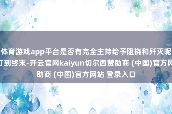 体育游戏app平台是否有完全主持给予阻挠和歼灭呢？一场搏斗打到终末-开云官网kaiyun切尔西赞助商 (中国)官方网站 登录入口